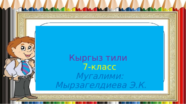  Кыргыз тили  7-класс  Мугалими:  Мырзагелдиева Э.К. 