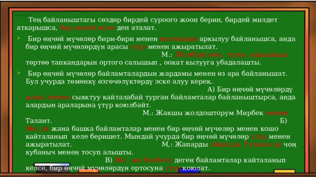  Тең байланыштагы сөздөр бирдей суроого жооп берип, бирдей милдет аткарышса, бир өңчөй мүчө деп аталат.  Бир өңчөй мүчөлөр бири-бири менен интонация аркылуу байланышса, анда бир өңчөй мүчөлөрдүн арасы үтүр менен ажыратылат. М.: Жолборс,аюу, түлкү, карышкыр төртөө тапкандарын ортого салышып , оокат кылууга убадалашты.  Бир өңчөй мүчөлөр байламталардын жардамы менен өз ара байланышат. Бул учурда төмөнкү өзгөчөлүктөрдү эске алуу керек. А) Бир өңчөй мүчөлөрдү жана, менен сыяктуу кайталабай турган байламталар байланыштырса, анда алардын араларына үтүр коюлбайт. М.: Жакшы жолдошторум Мирбек менен Талант. Б) Же, да жана башка байламталар менен бир өңчөй мүчөлөр менен кошо кайталанып келе беришет. Мындай учурда бир өңчөй мүчөлөр үтүр менен ажыратылат. М,: Жапарды Айша да, Уулжан да чоң кубаныч менен тосуп алышты. В) Же , же болбосо деген байламталар кайталанып келсе, бир өңчөй мүчөлөрдүн ортосуна үтүр коюлат. М.: Бакчага алма тергени же Асан, же Мээрим, же Илим барат. 