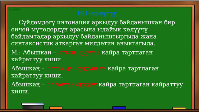 191-көнүгүү.  Сүйлөмдөгү интонация аркылуу байланышкан бир өңчөй мүчөлөрдүн арасына ылайык келүүчү байламталар аркылуу байланыштыргыла жана синтаксистик аткарган милдетин аныктагыла. М.: Абышкаң – оттон, суудан кайра тартпаган кайраттуу киши. Абышкаң – оттон да, суудан да кайра тартпаган кайраттуу киши. Абышкаң – от менен суудан кайра тартпаган кайраттуу киши. 