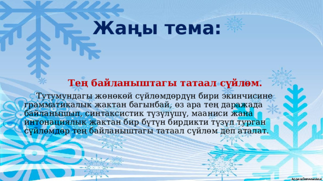 Жаңы тема:  Тең байланыштагы татаал сүйлөм.  Тутумундагы жөнөкөй сүйлөмдөрдүн бири экинчисине грамматикалык жактан багынбай, өз ара тең даражада байланышып, синтаксистик түзүлүшү, мааниси жана интонациялык жактан бир бүтүн бирдикти түзүп турган сүйлөмдөр тең байланыштагы татаал сүйлөм деп аталат. 