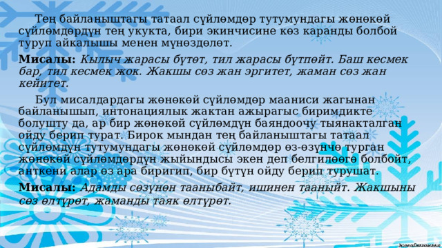  Тең байланыштагы татаал сүйлөмдөр тутумундагы жөнөкөй сүйлөмдөрдүн тең укукта, бири экинчисине көз каранды болбой туруп айкалышы менен мүнөздөлөт. Мисалы: Кылыч жарасы бүтөт, тил жарасы бүтпөйт. Баш кесмек бар, тил кесмек жок. Жакшы сөз жан эргитет, жаман сөз жан кейитет.  Бул мисалдардагы жөнөкөй сүйлөмдөр мааниси жагынан байланышып, интонациялык жактан ажырагыс биримдикте болушту да, ар бир жөнөкөй сүйлөмдүн баяндоочу тыянакталган ойду берип турат. Бирок мындан тең байланыштагы татаал сүйлөмдүн тутумундагы жөнөкөй сүйлөмдөр өз-өзүнчө турган жөнөкөй сүйлөмдөрдүн жыйындысы экен деп белгилөөгө болбойт, анткени алар өз ара биригип, бир бүтүн ойду берип турушат. Мисалы: Адамды сөзүнөн тааныбайт, ишинен тааныйт. Жакшыны сөз өлтүрөт, жаманды таяк өлтүрөт.  