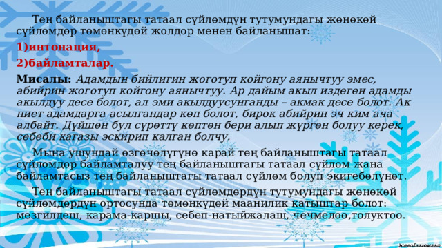  Тең байланыштагы татаал сүйлөмдүн тутумундагы жөнөкөй сүйлөмдөр төмөнкүдөй жолдор менен байланышат: 1)интонация, 2)байламталар. Мисалы: Адамдын бийлигин жоготуп койгону аянычтуу эмес, абийрин жоготуп койгону аянычтуу. Ар дайым акыл издеген адамды акылдуу десе болот, ал эми акылдуусунганды – акмак десе болот. Ак ниет адамдарга асылгандар көп болот, бирок абийрин эч ким ача албайт. Дүйшөн бул сүрөттү көптөн бери алып жүргөн болуу керек, себеби кагазы эскирип калган болчу.  Мына ушундай өзгөчөлүгүнө карай тең байланыштагы татаал сүйлөмдөр байламталуу тең байланыштагы татаал сүйлөм жана байламтасыз тең байланыштагы татаал сүйлөм болуп экигебөлүнөт.  Тең байланыштагы татаал сүйлөмдөрдүн тутумундагы жөнөкөй сүйлөмдөрдүн ортосунда төмөнкүдөй маанилик катыштар болот: мезгилдеш, карама-каршы, себеп-натыйжалаш, чечмелөө,толуктоо.  