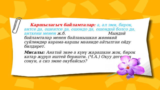  Каршылагыч байламталар: а, ал эми, бирок, антсе да, ошентсе да, ошондо да, ошондой болсо да, анткени менен ж.б. Мындай байламталар менен байланышкан жөнөкөй сүйлөмдөр карама-каршы мааниде айтылган ойду билдирет. Мисалы: Анатай экөө а күнү жарашкан жок, бирок катар жүрүп иштей беришти. (Ч.А.) Окуу деген эң сонун, а сиз эмне окубайсыз? 