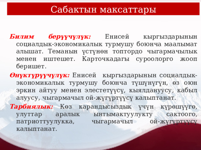 Сабактын максаттары Билим берүүчүлүк:  Енисей кыргыздарынын социалдык-экономикалык турмушу боюнча маалымат алышат. Теманын үстүнөн топтордо чыгармачылык менен иштешет. Карточкадагы суроолорго жооп беришет. Өнүктүрүүчүлүк: Енисей кыргыздарынын социалдык-экономикалык турмушу боюнча түшүнүгүн, өз оюн эркин айтуу менен элестетүүсү, кыялдануусу, кабыл алуусу, чыгармачыл ой-жүгүртүүсү калыптанат. Тарбиялык: Көз карандысыздык үчүн күрөшүүгө, улуттар аралык ынтымактуулукту сактоого, патриоттуулукка, чыгармачыл ой-жүгүртүүсү калыптанат. 