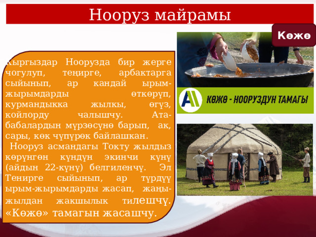 Нооруз майрамы Көжө Кыргыздар Ноорузда бир жерге чогулуп, теңирге, арбактарга сыйынып, ар кандай ырым-жырымдарды өткөрүп, курмандыкка жылкы, өгүз, койлорду чалышчу. Ата-бабалардын мүрзөсүнө барып, ак, сары, көк чүпүрөк байлашкан.  Нооруз асмандагы Токту жылдыз көрүнгөн күндүн экинчи күнү (айдын 22-күнү) белгиленчү. Эл Тенирге сыйынып, ар түрдүү ырым-жырымдарды жасап, жаңы-жылдан жакшылык ти лешчү. «Көжө» тамагын жасашчу. 