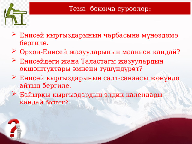 Тема боюнча суроолор: Енисей кыргыздарынын чарбасына мүнөздөмө бергиле. Орхон-Енисей жазууларынын мааниси кандай? Енисейдеги жана Таластагы жазуулардын окшоштуктары эмнени түшүндүрөт? Енисей кыргыздарынын салт-санаасы жөнүндө айтып бергиле. Байыркы кыргыздардын элдик календары кандай болгон? 