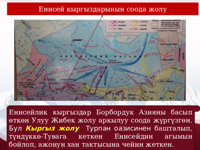 Енисей кыргыздарынын соода жолу Енисейлик кыргыздар Борбордук Азияны басып өткөн Улуу Жибек жолу аркылуу соода жүргүзгөн. Бул Кыргыз жолу Турпан оазисинен башталып, түндүккө-Тувага кеткен Енисейдин агымын бойлоп, ажонун хан тактысына чейин жеткен. 