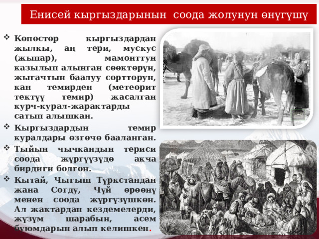 Енисей кыргыздарынын соода жолунун өнүгүшү Көпөстөр кыргыздардан жылкы, аң тери, мускус (жыпар), мамонттун казылып алынган сөөктөрүн, жыгачтын баалуу сортторун, кан темирден (метеорит тектүү темир) жасалган курч-курал-жарактарды сатып алышкан. Кыргыздардын темир куралдары өзгөчө бааланган. Тыйын чычкандын териси соода жүргүүзүдө акча бирдиги болгон. Кытай, Чыгыш Түркстандан жана Согду, Чүй өрөөнү менен соода жүргүзүшкөн. Ал жактардан кездемелерди, жүзүм шарабын, асем буюмдарын алып келишкен . 