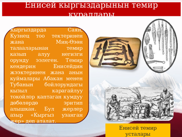 Енисей кыргыздарынын темир куралдары Кыргыздарда Саян, Кузнец тоо тектеринен жана Миң-Өзөн талааларынан темир казып алуу негизги орунду ээлеген. Темир кендерин Енисейдин жээктеринен жана анын куймалары Абакан менен Тубанын бойлорундагы кызыл карагайлуу токойлор каптаган кумдуу дөбөлөрдө эритип алышкан. Бул жерлер азыр «Кыргыз узанган жер» деп аталат. Енисей темир усталары 