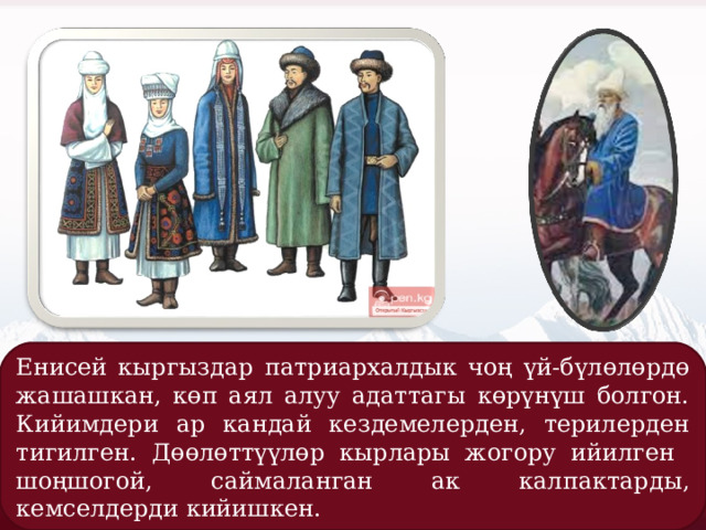 Енисей кыргыздар патриархалдык чоң үй-бүлөлөрдө жашашкан, көп аял алуу адаттагы көрүнүш болгон. Кийимдери ар кандай кездемелерден, терилерден тигилген. Дөөлөттүүлөр кырлары жогору ийилген шоңшогой, саймаланган ак калпактарды, кемселдерди кийишкен. 