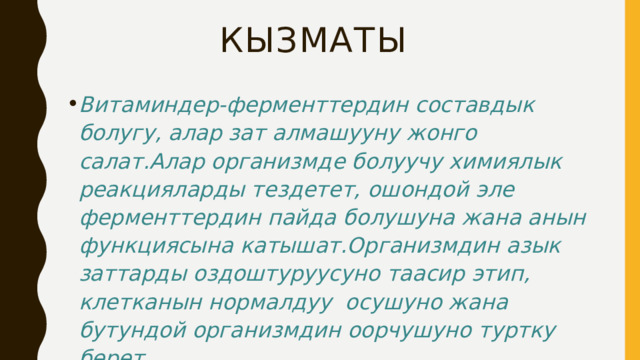кызматы Витаминдер-ферменттердин составдык болугу, алар зат алмашууну жонго салат.Алар организмде болуучу химиялык реакцияларды тездетет, ошондой эле ферменттердин пайда болушуна жана анын функциясына катышат.Организмдин азык заттарды оздоштуруусуно таасир этип, клетканын нормалдуу осушуно жана бутундой организмдин оорчушуно туртку берет 
