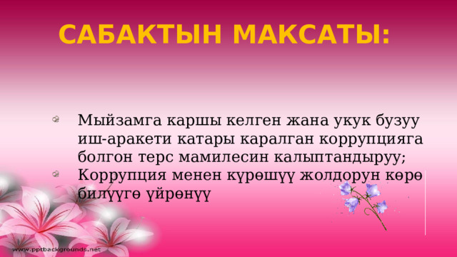 САБАКТЫН МАКСАТЫ: Мыйзамга каршы келген жана укук бузуу иш-аракети катары каралган коррупцияга болгон терс мамилесин калыптандыруу; Коррупция менен күрөшүү жолдорун көрө билүүгө үйрөнүү 