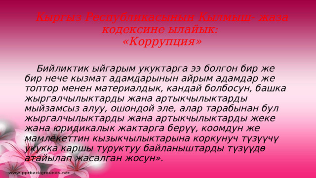 Кыргыз Республикасынын Кылмыш- жаза кодексине ылайык:  «Коррупция»    Бийликтик ыйгарым укуктарга ээ болгон бир же бир нече кызмат адамдарынын айрым адамдар же топтор менен материалдык, кандай болбосун, башка жыргалчылыктарды жана артыкчылыктарды мыйзамсыз алуу, ошондой эле, алар тарабынан бул жыргалчылыктарды жана артыкчылыктарды жеке жана юридикалык жактарга берүү, коомдун же мамлекеттин кызыкчылыктарына коркунуч түзүүчү укукка каршы туруктуу байланыштарды түзүүдө атайылап жасалган жосун». 