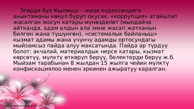  Эгерде бул Кылмыш – жаза кодексиндеги аныктаманы көңүл буруп окусак, «коррупция» атайылап жасалган жосун катары мүнөздөлөт (мындайча айтканда, адам алдын ала эмне жасап жатканын билген жана түшүнгөн), «системалык байланыш» кызмат адамы жана үчүнчү адамды ортосундагы мыйзамсыз пайда алуу максатында. Пайда ар түрдүү болот: акчалай, материалдык нерсе катары, кызмат көрсөтүү, мүлктү өткөрүп берүү, белектерди берүү ж.б. Мыйзам тарабынан 8 жылдан 15 жылга чейин мүлктү конфискациялоо менен эркинен ажыратуу каралган.   