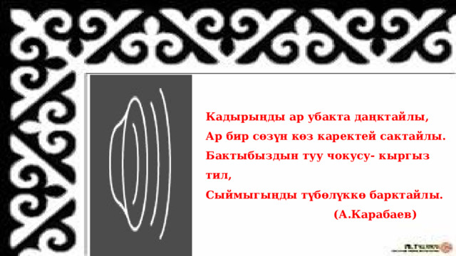Кадырыңды ар убакта даңктайлы,  Ар бир сөзүн көз каректей сактайлы.  Бактыбыздын туу чокусу- кыргыз тил,  Сыймыгыңды түбөлүккө барктайлы.  (А.Карабаев) 