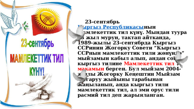  23-сентябрь  Кыргыз Республикасы нын Мамлекеттик тил күнү. Мындан туура 33 жыл мурун, тактап айтканда, 1989-жылы 23-сентябрда Кыргыз ССРинин Жогорку Совети “Кыргыз ССРнын мамлекеттик тили жөнүндө” мыйзамын кабыл алып, андан соң кыргыз тилине Мамлекеттик тил макамын берген. Бул мыйзам 2004-жылы Жогорку Кеңештин Мыйзам чыгаруу жыйыны тарабынан жаңыланып, анда кыргыз тили мамлекеттик тил, ал эми орус тили расмий тил деп жарыяланган. 