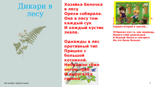 Хозяйка белочка в лесу  Орехи собирала.  Она в лесу том каждый сук  И каждый кустик знала.   Однажды в лес противный тип  Пришел с большой котомкой.  Небрежно сбил ногою гриб  И выругался громко . Дикари в лесу Стал гнуть орешину- сломал, Зажал подмышкой ветви, Нашел один орех - сорвал, Сорвал второй и третий…  Отбросил куст и, как медведь, Пошел себе довольный. А бедной белке и смотреть На это было больно.  1 Заголовок презентации 1 