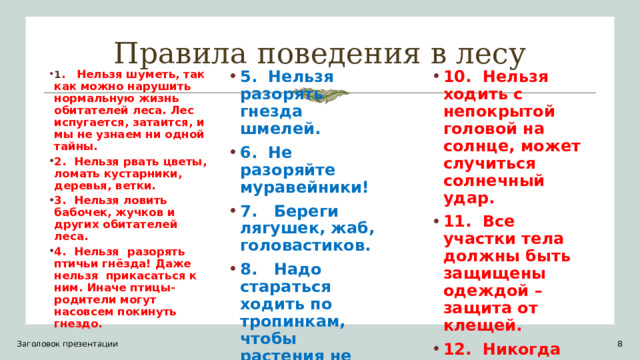 Правила поведения в лесу 1 . Нельзя шуметь, так как можно нарушить нормальную жизнь обитателей леса. Лес испугается, затаится, и мы не узнаем ни одной тайны. 2. Нельзя рвать цветы, ломать кустарники, деревья, ветки. 3. Нельзя ловить бабочек, жучков и других обитателей леса. 4. Нельзя разорять птичьи гнёзда! Даже нельзя прикасаться к ним. Иначе птицы-родители могут насовсем покинуть гнездо. 5. Нельзя разорять гнезда шмелей. 6. Не разоряйте муравейники! 7. Береги лягушек, жаб, головастиков. 8. Надо стараться ходить по тропинкам, чтобы растения не погибали от вытаптывания. 9. Нельзя пить некипячёную воду из открытого водоёма. 10. Нельзя ходить с непокрытой головой на солнце, может случиться солнечный удар. 11. Все участки тела должны быть защищены одеждой – защита от клещей. 12. Никогда нельзя пробовать незнакомое растение, оно может быть ядовито. Заголовок презентации 1 1 