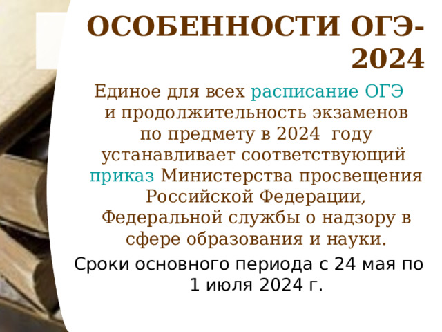 ОСОБЕННОСТИ ОГЭ-2024 Единое для всех расписание ОГЭ и продолжительность экзаменов по предмету в 2024 году устанавливает соответствующий приказ Министерства просвещения Российской Федерации, Федеральной службы о надзору в сфере образования и науки. Сроки основного периода с 24 мая по 1 июля 2024 г.   