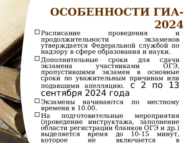 ОСОБЕННОСТИ ГИА-2024 Расписание проведения и продолжительности экзаменов утверждается Федеральной службой по надзору в сфере образования и науки. Дополнительные сроки для сдачи экзамена участниками ОГЭ, пропустившими экзамен в основные сроки по уважительным причинам или подавшими апелляцию. с 2 по 13 сентября 2024 года Экзамены начинаются по местному времени в 10.00. На подготовительные мероприятия (проведение инструктажа, заполнение области регистрации бланков ОГЭ и др.) выделяется время до 10-15 минут, которое не включается в продолжительность выполнения экзаменационной работы.  