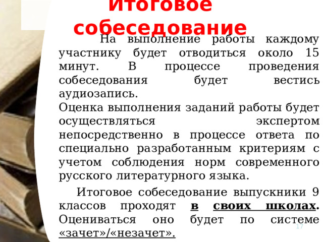 Итоговое собеседование  На выполнение работы каждому участнику будет отводиться около 15 минут. В процессе проведения собеседования будет вестись аудиозапись.    Оценка выполнения заданий работы будет осуществляться экспертом непосредственно в процессе ответа по специально разработанным критериям с учетом соблюдения норм современного русского литературного языка.   Итоговое собеседование выпускники 9 классов проходят в  своих школах . Оцениваться оно будет по системе «зачет»/«незачет».    