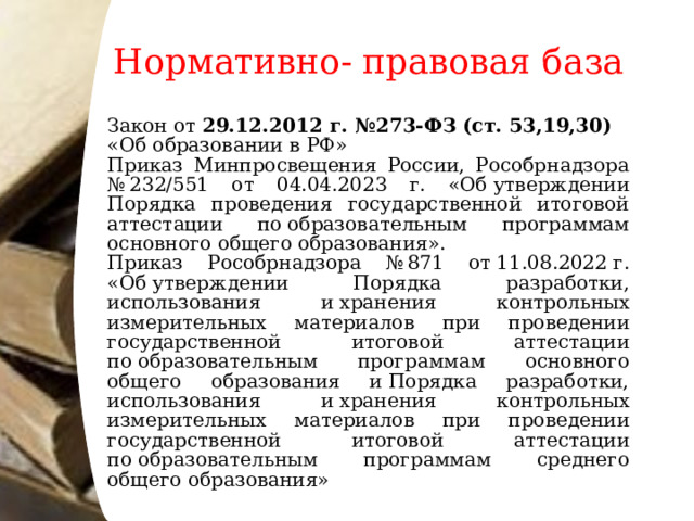 Нормативно- правовая база Закон от 29.12.2012 г. №273-ФЗ (ст. 53,19,30) «Об образовании в РФ» Приказ Минпросвещения России, Рособрнадзора № 232/551 от 04.04.2023 г. «Об утверждении Порядка проведения государственной итоговой аттестации по образовательным программам основного общего образования». Приказ Рособрнадзора № 871 от 11.08.2022 г. «Об утверждении Порядка разработки, использования и хранения контрольных измерительных материалов при проведении государственной итоговой аттестации по образовательным программам основного общего образования и Порядка разработки, использования и хранения контрольных измерительных материалов при проведении государственной итоговой аттестации по образовательным программам среднего общего образования»  