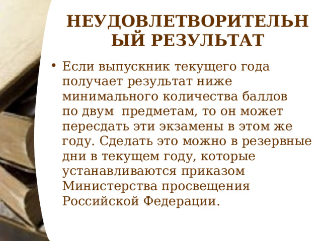 НЕУДОВЛЕТВОРИТЕЛЬНЫЙ РЕЗУЛЬТАТ Если выпускник текущего года получает результат ниже минимального количества баллов по двум  предметам, то он может пересдать эти экзамены в этом же году. Сделать это можно в резервные дни в текущем году, которые устанавливаются приказом Министерства просвещения Российской Федерации.  