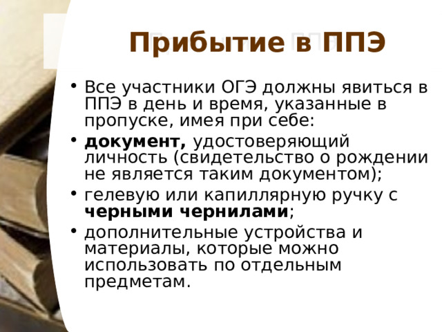 Прибытие в ППЭ Все участники ОГЭ должны явиться в ППЭ в день и время, указанные в пропуске, имея при себе: документ, удостоверяющий личность (свидетельство о рождении не является таким документом); гелевую или капиллярную ручку с черными чернилами ; дополнительные устройства и материалы, которые можно использовать по отдельным предметам.  