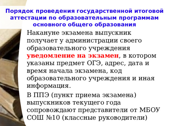 Порядок проведения государственной итоговой аттестации по образовательным программам основного общего образования   Накануне экзамена выпускник получает у администрации своего образовательного учреждения уведомление на экзамен , в котором указаны предмет ОГЭ, адрес, дата и время начала экзамена, код образовательного учреждения и иная информация.   В ППЭ (пункт приема экзамена) выпускников текущего года сопровождают представители от МБОУ СОШ №10 (классные руководители) 