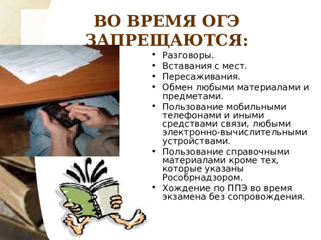 ВО ВРЕМЯ ОГЭ ЗАПРЕЩАЮТСЯ: Разговоры. Вставания с мест. Пересаживания. Обмен любыми материалами и предметами. Пользование мобильными телефонами и иными средствами связи, любыми электронно-вычислительными устройствами. Пользование справочными материалами кроме тех, которые указаны Рособрнадзором. Хождение по ППЭ во время экзамена без сопровождения. 