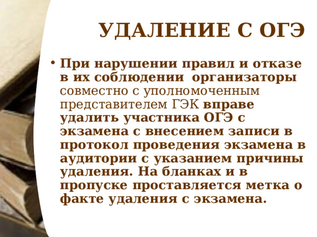 УДАЛЕНИЕ С ОГЭ При нарушении правил и отказе в их соблюдении   организаторы совместно с уполномоченным представителем ГЭК вправе удалить участника ОГЭ с экзамена с внесением записи в протокол проведения экзамена в аудитории с указанием причины удаления. На бланках и в пропуске проставляется метка о факте удаления с экзамена.   