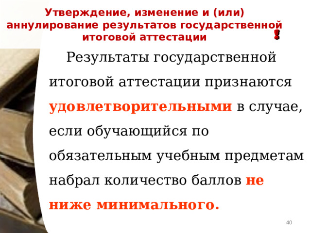 Утверждение, изменение и (или) аннулирование результатов государственной итоговой аттестации   Результаты государственной итоговой аттестации признаются удовлетворительными в случае, если обучающийся по обязательным учебным предметам набрал количество баллов не ниже минимального.   