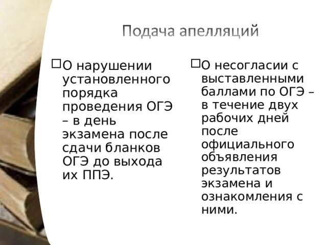 О нарушении установленного порядка проведения ОГЭ – в день экзамена после сдачи бланков ОГЭ до выхода их ППЭ. О несогласии с выставленными баллами по ОГЭ – в течение двух рабочих дней после официального объявления результатов экзамена и ознакомления с ними. 