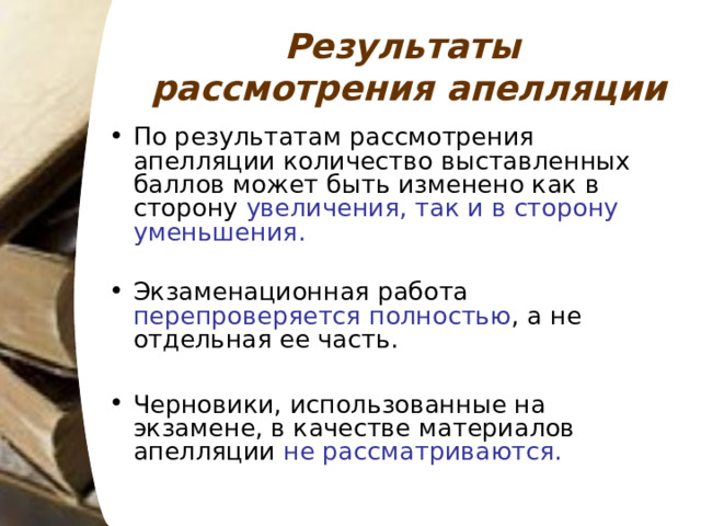 Результаты рассмотрения апелляции По результатам рассмотрения апелляции количество выставленных баллов может быть изменено как в сторону увеличения, так и в сторону уменьшения. Экзаменационная работа перепроверяется полностью , а не отдельная ее часть.  Черновики, использованные на экзамене, в качестве материалов апелляции не рассматриваются. 