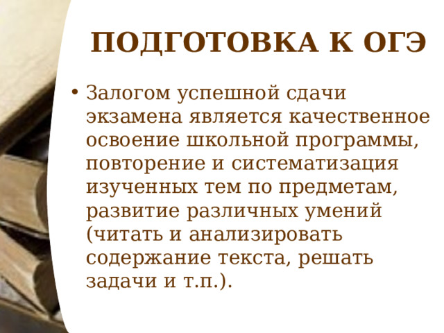 ПОДГОТОВКА К ОГЭ Залогом успешной сдачи экзамена является качественное освоение школьной программы, повторение и систематизация изученных тем по предметам, развитие различных умений (читать и анализировать содержание текста, решать задачи и т.п.).  