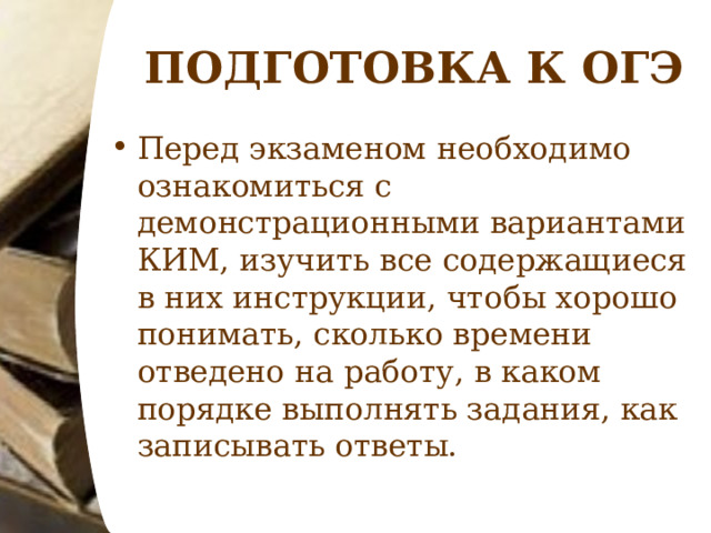 ПОДГОТОВКА К ОГЭ Перед экзаменом необходимо ознакомиться с демонстрационными вариантами КИМ, изучить все содержащиеся в них инструкции, чтобы хорошо понимать, сколько времени отведено на работу, в каком порядке выполнять задания, как записывать ответы.  