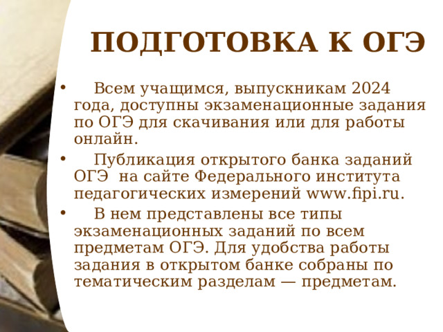 ПОДГОТОВКА К ОГЭ  Всем учащимся, выпускникам 2024 года, доступны экзаменационные задания по ОГЭ для скачивания или для работы онлайн.  Публикация открытого банка заданий ОГЭ на сайте Федерального института педагогических измерений www.fipi.ru.  В нем представлены все типы экзаменационных заданий по всем предметам ОГЭ. Для удобства работы задания в открытом банке собраны по тематическим разделам — предметам. 