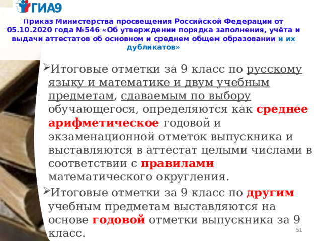 Приказ Министерства просвещения Российской Федерации от 05.10.2020 года №546 «Об утверждении порядка заполнения, учёта и выдачи аттестатов об основном и среднем общем образовании и их дубликатов» Итоговые отметки за 9 класс по русскому языку и математике и двум учебным предметам , сдаваемым по выбору обучающегося, определяются как среднее арифметическое годовой и экзаменационной отметок выпускника и выставляются в аттестат целыми числами в соответствии с правилами  математического округления. Итоговые отметки за 9 класс по другим учебным предметам выставляются на основе годовой отметки выпускника за 9 класс.   