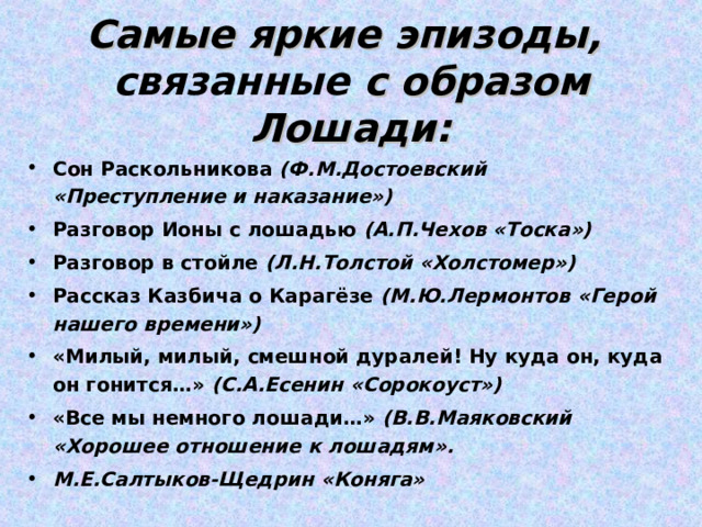 Самые яркие эпизоды,  связанные с образом Лошади: Сон Раскольникова (Ф.М.Достоевский «Преступление и наказание») Разговор Ионы с лошадью (А.П.Чехов «Тоска») Разговор в стойле (Л.Н.Толстой «Холстомер») Рассказ Казбича о Карагёзе (М.Ю.Лермонтов «Герой нашего времени») «Милый, милый, смешной дуралей! Ну куда он, куда он гонится…» (С.А.Есенин «Сорокоуст») «Все мы немного лошади…» (В.В.Маяковский «Хорошее отношение к лошадям». М.Е.Салтыков-Щедрин «Коняга»  