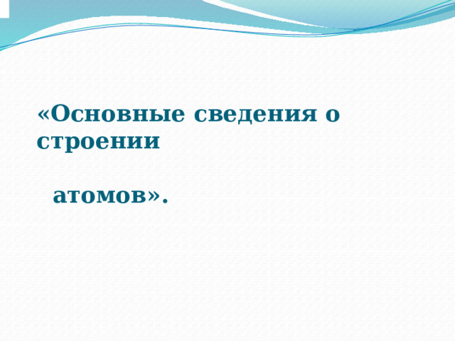«Основные сведения о строении  атомов».  