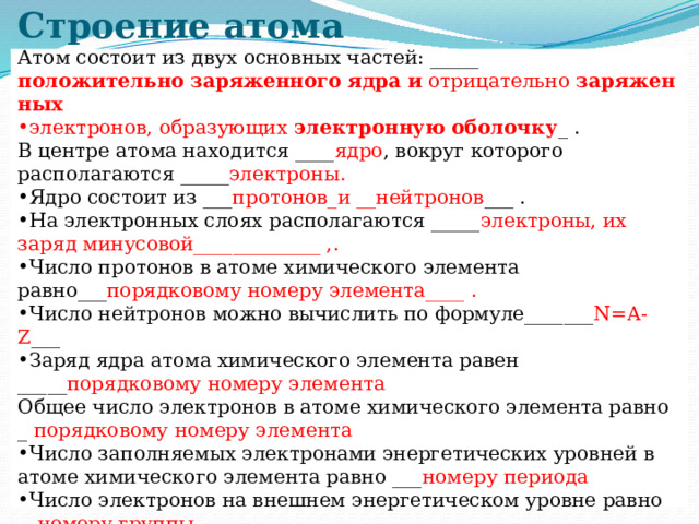Строение атома Атом состоит из двух основных частей: _____  положительно   заряженного   ядра   и  отрицательно  заряженных электронов, образующих  электронную   оболочку _ . В центре атома находится ____ ядро , вокруг которого располагаются _____ электроны. Ядро состоит из ___ протонов_и __нейтронов ___ . На электронных слоях располагаются _____ электроны, их заряд минусовой_____________ ,. Число протонов в атоме химического элемента равно___ порядковому номеру элемента____ . Число нейтронов можно вычислить по формуле_______ N=A-Z ___ Заряд ядра атома химического элемента равен _____ порядковому номеру элемента Общее число электронов в атоме химического элемента равно _ порядковому номеру элемента Число заполняемых электронами энергетических уровней в атоме химического элемента равно ___ номеру периода Число электронов на внешнем энергетическом уровне равно __ номеру группы. 