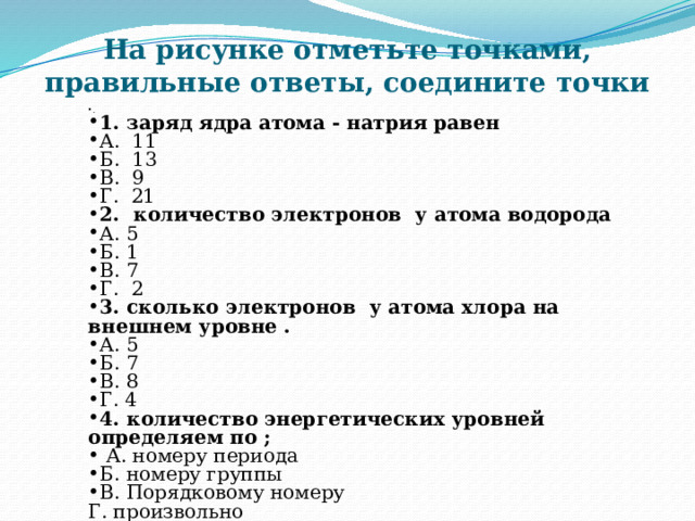 На рисунке отметьте точками, правильные ответы, соедините точки . 1. заряд ядра атома - натрия равен А. 11  Б. 13 В. 9 Г. 21 2. количество электронов у атома водорода А. 5 Б. 1 В. 7 Г. 2 3. сколько электронов у атома хлора на внешнем уровне . А. 5 Б. 7 В. 8 Г. 4 4. количество энергетических уровней определяем по ;  А. номеру периода Б. номеру группы В. Порядковому номеру Г. произвольно 