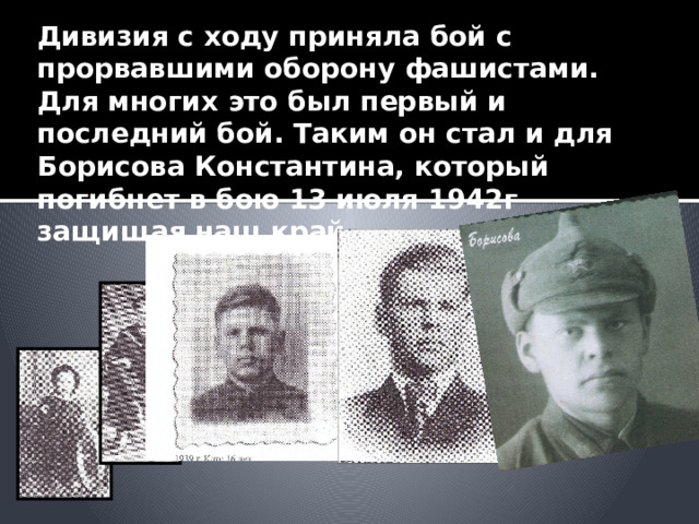 Дивизия с ходу приняла бой с прорвавшими оборону фашистами. Для многих это был первый и последний бой. Таким он стал и для Борисова Константина, который погибнет в бою 13 июля 1942г защищая наш край 