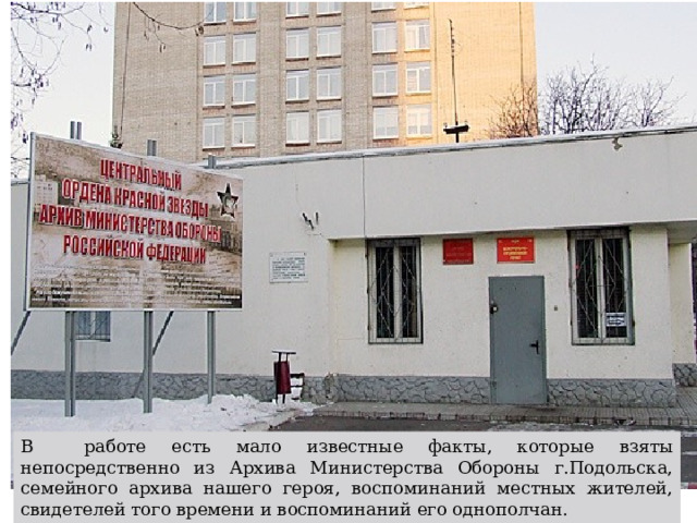 В работе есть мало известные факты, которые взяты непосредственно из Архива Министерства Обороны г.Подольска, семейного архива нашего героя, воспоминаний местных жителей, свидетелей того времени и воспоминаний его однополчан.   