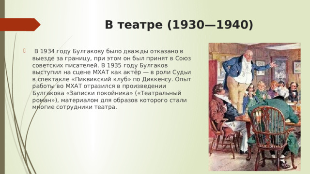 В театре (1930—1940)     В 1934 году Булгакову было дважды отказано в выезде за границу, при этом он был принят в Союз советских писателей. В 1935 году Булгаков выступил на сцене МХАТ как актёр — в роли Судьи в спектакле «Пиквикский клуб» по Диккенсу. Опыт работы во МХАТ отразился в произведении Булгакова «Записки покойника» («Театральный роман»), материалом для образов которого стали многие сотрудники театра. 