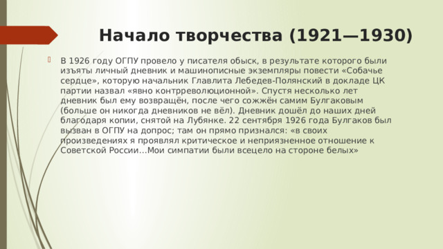 Начало творчества (1921—1930)   В 1926 году ОГПУ провело у писателя обыск, в результате которого были изъяты личный дневник и машинописные экземпляры повести «Собачье сердце», которую начальник Главлита Лебедев-Полянский в докладе ЦК партии назвал «явно контрреволюционной». Спустя несколько лет дневник был ему возвращён, после чего сожжён самим Булгаковым (больше он никогда дневников не вёл). Дневник дошёл до наших дней благодаря копии, снятой на Лубянке. 22 сентября 1926 года Булгаков был вызван в ОГПУ на допрос; там он прямо признался: «в своих произведениях я проявлял критическое и неприязненное отношение к Советской России…Мои симпатии были всецело на стороне белых» 