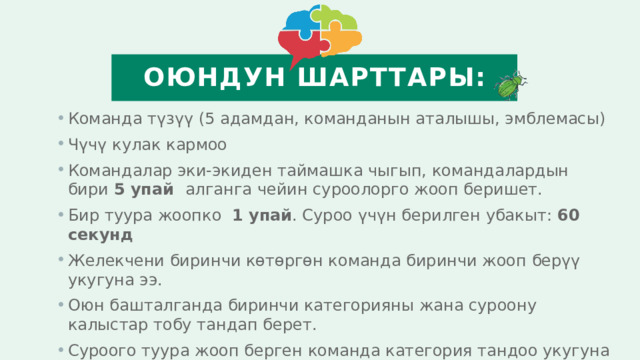 Оюндун шарттары: Команда түзүү (5 адамдан, команданын аталышы, эмблемасы) Чүчү кулак кармоо Командалар эки-экиден таймашка чыгып, командалардын бири 5 упай алганга чейин суроолорго жооп беришет. Бир туура жоопко 1 упай . Суроо үчүн берилген убакыт: 60 секунд Желекчени биринчи көтөргөн команда биринчи жооп берүү укугуна ээ. Оюн башталганда биринчи категорияны жана суроону калыстар тобу тандап берет. Суроого туура жооп берген команда категория тандоо укугуна ээ болот Оюн 4 раунддан турат  
