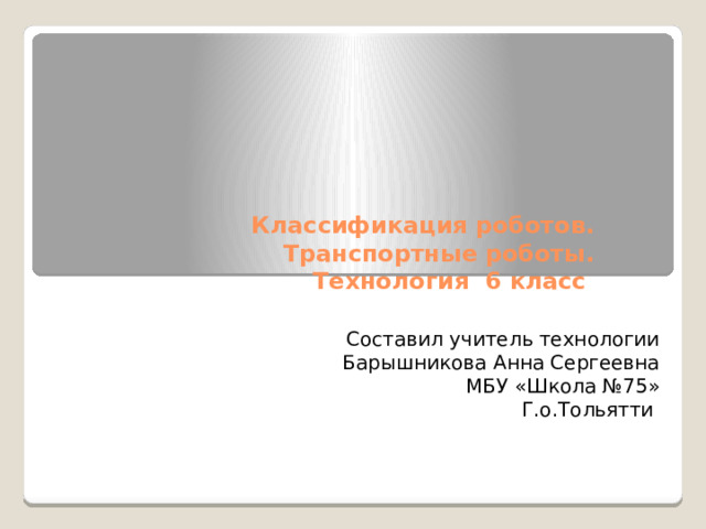 Классификация роботов. Транспортные роботы.  Технология 6 класс Составил учитель технологии Барышникова Анна Сергеевна МБУ «Школа №75» Г.о.Тольятти 