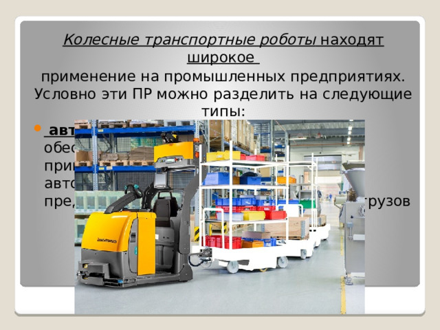 Колесные транспортные роботы  находят широкое применение на промышленных предприятиях. Условно эти ПР можно разделить на следующие типы:  автоматические тягачи (АТ ), обеспечивающие транспортирование прицепных грузонесущих тележек; автоматические тягачи Спецтехника предназначена для транспортирования грузов 