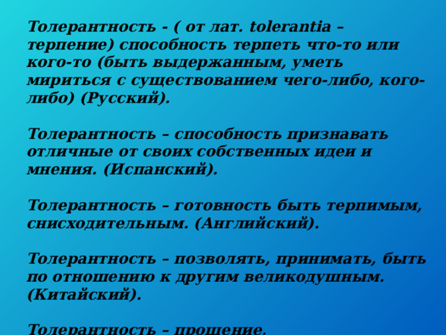  Толерантность - ( от лат. tolerantia – терпение) способность терпеть что-то или кого-то (быть выдержанным, уметь мириться с существованием чего-либо, кого-либо) (Русский).   Толерантность – способность признавать отличные от своих собственных идеи и мнения. (Испанский).   Толерантность – готовность быть терпимым, снисходительным. (Английский).   Толерантность – позволять, принимать, быть по отношению к другим великодушным. (Китайский).   Толерантность – прощение, снисходительность, мягкость, милосердие, сострадание, терпение. (Арабский).   